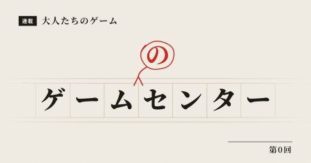 連載 〜大人たちのゲーム〜 第0回「ゲームのセンター」